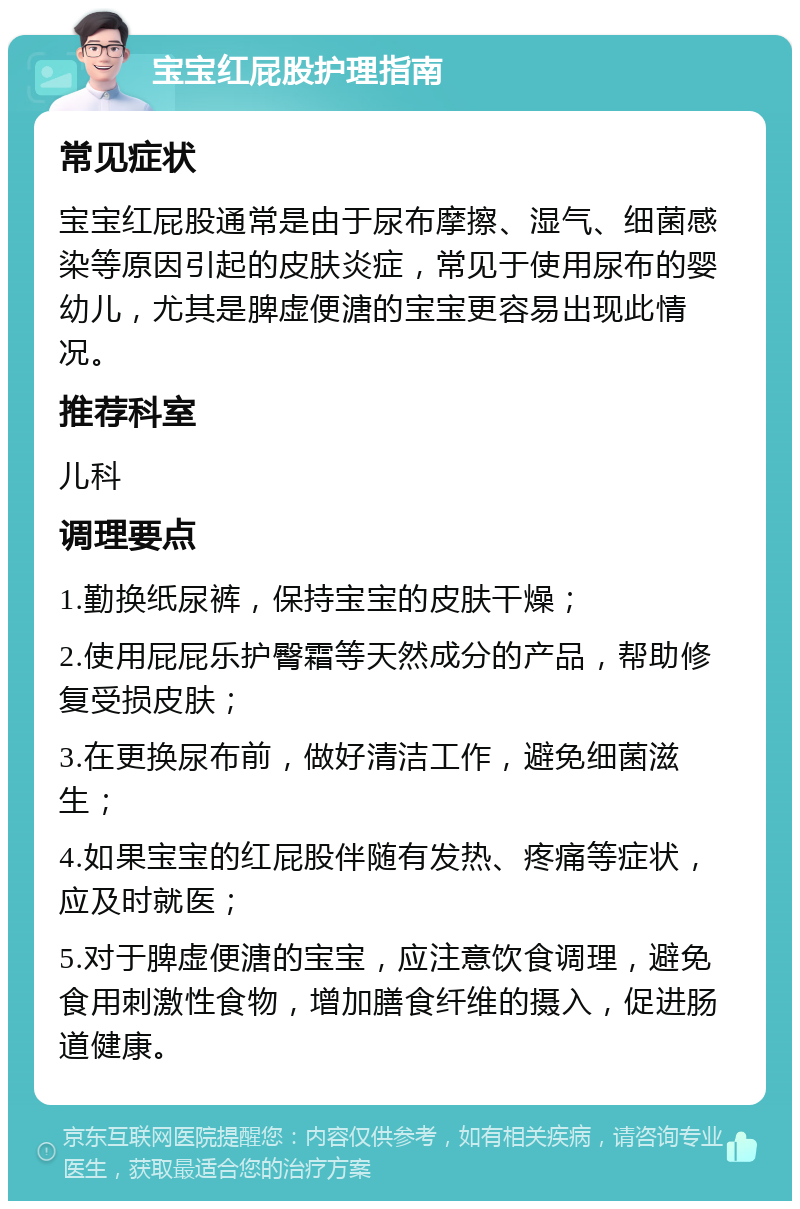 宝宝红屁股护理指南 常见症状 宝宝红屁股通常是由于尿布摩擦、湿气、细菌感染等原因引起的皮肤炎症，常见于使用尿布的婴幼儿，尤其是脾虚便溏的宝宝更容易出现此情况。 推荐科室 儿科 调理要点 1.勤换纸尿裤，保持宝宝的皮肤干燥； 2.使用屁屁乐护臀霜等天然成分的产品，帮助修复受损皮肤； 3.在更换尿布前，做好清洁工作，避免细菌滋生； 4.如果宝宝的红屁股伴随有发热、疼痛等症状，应及时就医； 5.对于脾虚便溏的宝宝，应注意饮食调理，避免食用刺激性食物，增加膳食纤维的摄入，促进肠道健康。