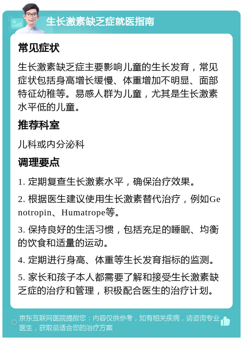 生长激素缺乏症就医指南 常见症状 生长激素缺乏症主要影响儿童的生长发育，常见症状包括身高增长缓慢、体重增加不明显、面部特征幼稚等。易感人群为儿童，尤其是生长激素水平低的儿童。 推荐科室 儿科或内分泌科 调理要点 1. 定期复查生长激素水平，确保治疗效果。 2. 根据医生建议使用生长激素替代治疗，例如Genotropin、Humatrope等。 3. 保持良好的生活习惯，包括充足的睡眠、均衡的饮食和适量的运动。 4. 定期进行身高、体重等生长发育指标的监测。 5. 家长和孩子本人都需要了解和接受生长激素缺乏症的治疗和管理，积极配合医生的治疗计划。