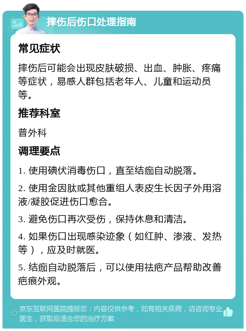 摔伤后伤口处理指南 常见症状 摔伤后可能会出现皮肤破损、出血、肿胀、疼痛等症状，易感人群包括老年人、儿童和运动员等。 推荐科室 普外科 调理要点 1. 使用碘伏消毒伤口，直至结痂自动脱落。 2. 使用金因肽或其他重组人表皮生长因子外用溶液/凝胶促进伤口愈合。 3. 避免伤口再次受伤，保持休息和清洁。 4. 如果伤口出现感染迹象（如红肿、渗液、发热等），应及时就医。 5. 结痂自动脱落后，可以使用祛疤产品帮助改善疤痕外观。