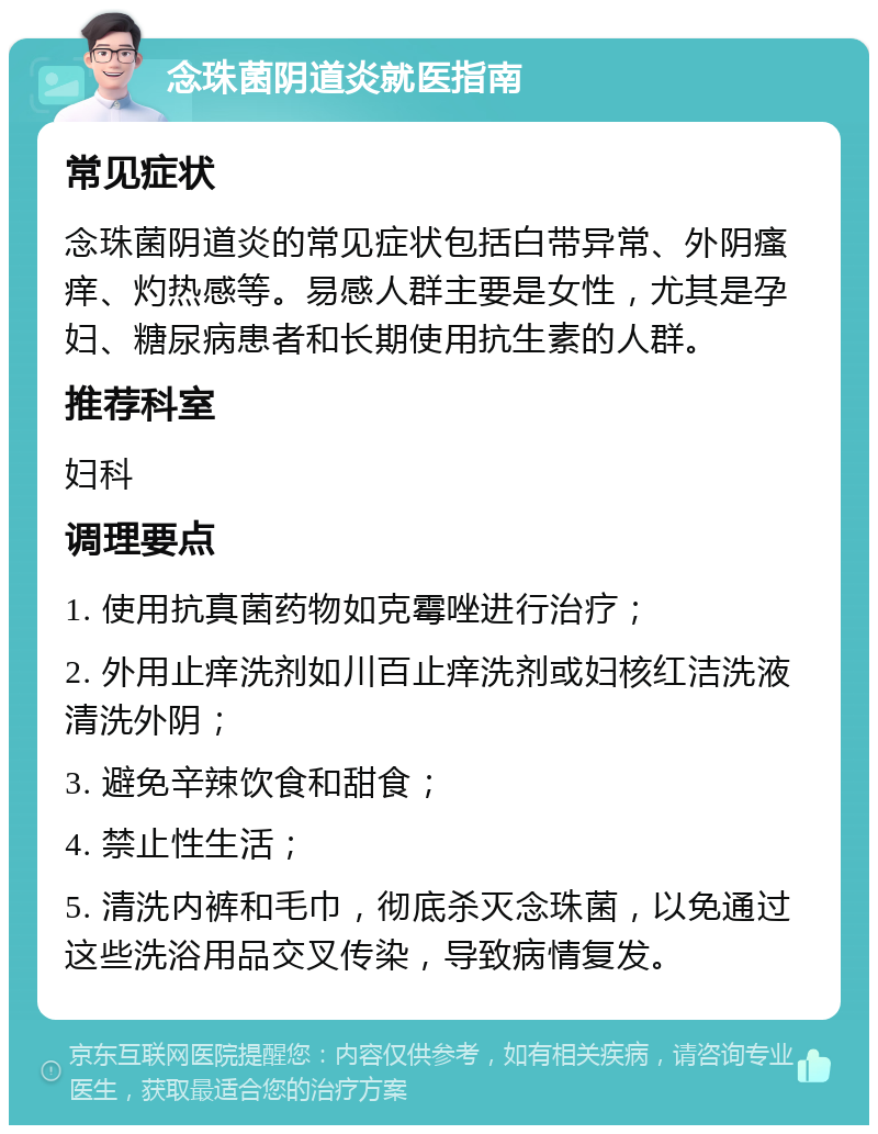 念珠菌阴道炎就医指南 常见症状 念珠菌阴道炎的常见症状包括白带异常、外阴瘙痒、灼热感等。易感人群主要是女性，尤其是孕妇、糖尿病患者和长期使用抗生素的人群。 推荐科室 妇科 调理要点 1. 使用抗真菌药物如克霉唑进行治疗； 2. 外用止痒洗剂如川百止痒洗剂或妇核红洁洗液清洗外阴； 3. 避免辛辣饮食和甜食； 4. 禁止性生活； 5. 清洗内裤和毛巾，彻底杀灭念珠菌，以免通过这些洗浴用品交叉传染，导致病情复发。