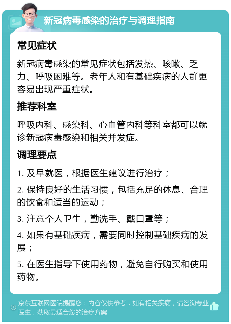 新冠病毒感染的治疗与调理指南 常见症状 新冠病毒感染的常见症状包括发热、咳嗽、乏力、呼吸困难等。老年人和有基础疾病的人群更容易出现严重症状。 推荐科室 呼吸内科、感染科、心血管内科等科室都可以就诊新冠病毒感染和相关并发症。 调理要点 1. 及早就医，根据医生建议进行治疗； 2. 保持良好的生活习惯，包括充足的休息、合理的饮食和适当的运动； 3. 注意个人卫生，勤洗手、戴口罩等； 4. 如果有基础疾病，需要同时控制基础疾病的发展； 5. 在医生指导下使用药物，避免自行购买和使用药物。