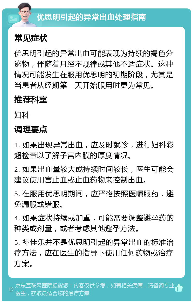 优思明引起的异常出血处理指南 常见症状 优思明引起的异常出血可能表现为持续的褐色分泌物，伴随着月经不规律或其他不适症状。这种情况可能发生在服用优思明的初期阶段，尤其是当患者从经期第一天开始服用时更为常见。 推荐科室 妇科 调理要点 1. 如果出现异常出血，应及时就诊，进行妇科彩超检查以了解子宫内膜的厚度情况。 2. 如果出血量较大或持续时间较长，医生可能会建议使用宫止血或止血药物来控制出血。 3. 在服用优思明期间，应严格按照医嘱服药，避免漏服或错服。 4. 如果症状持续或加重，可能需要调整避孕药的种类或剂量，或者考虑其他避孕方法。 5. 补佳乐并不是优思明引起的异常出血的标准治疗方法，应在医生的指导下使用任何药物或治疗方案。