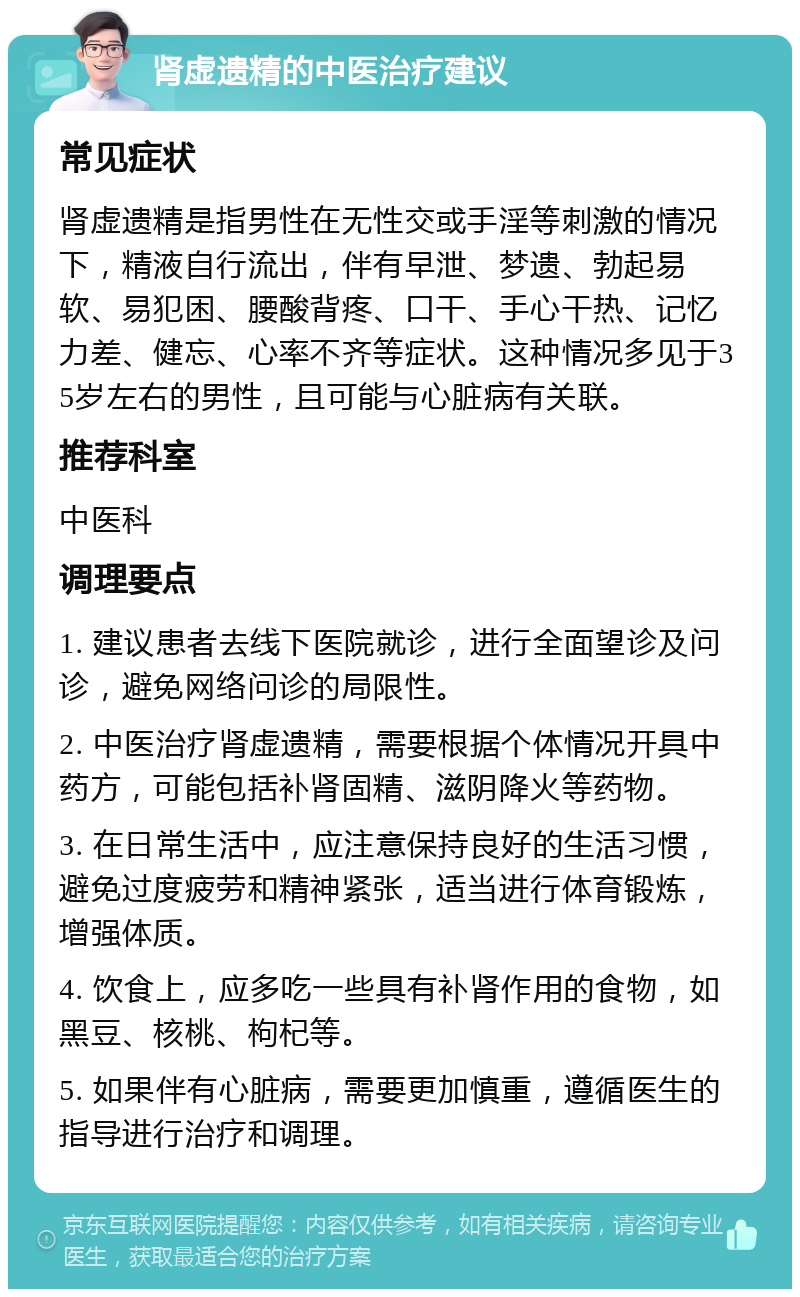 肾虚遗精的中医治疗建议 常见症状 肾虚遗精是指男性在无性交或手淫等刺激的情况下，精液自行流出，伴有早泄、梦遗、勃起易软、易犯困、腰酸背疼、口干、手心干热、记忆力差、健忘、心率不齐等症状。这种情况多见于35岁左右的男性，且可能与心脏病有关联。 推荐科室 中医科 调理要点 1. 建议患者去线下医院就诊，进行全面望诊及问诊，避免网络问诊的局限性。 2. 中医治疗肾虚遗精，需要根据个体情况开具中药方，可能包括补肾固精、滋阴降火等药物。 3. 在日常生活中，应注意保持良好的生活习惯，避免过度疲劳和精神紧张，适当进行体育锻炼，增强体质。 4. 饮食上，应多吃一些具有补肾作用的食物，如黑豆、核桃、枸杞等。 5. 如果伴有心脏病，需要更加慎重，遵循医生的指导进行治疗和调理。