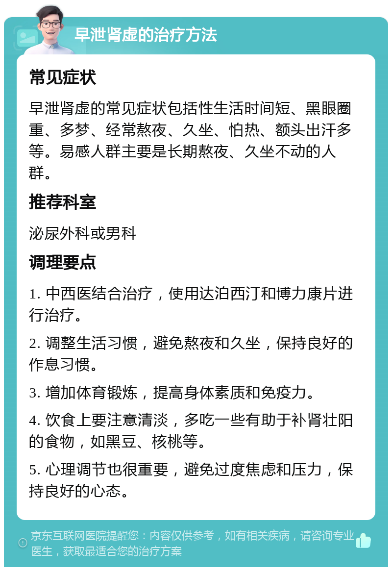 早泄肾虚的治疗方法 常见症状 早泄肾虚的常见症状包括性生活时间短、黑眼圈重、多梦、经常熬夜、久坐、怕热、额头出汗多等。易感人群主要是长期熬夜、久坐不动的人群。 推荐科室 泌尿外科或男科 调理要点 1. 中西医结合治疗，使用达泊西汀和博力康片进行治疗。 2. 调整生活习惯，避免熬夜和久坐，保持良好的作息习惯。 3. 增加体育锻炼，提高身体素质和免疫力。 4. 饮食上要注意清淡，多吃一些有助于补肾壮阳的食物，如黑豆、核桃等。 5. 心理调节也很重要，避免过度焦虑和压力，保持良好的心态。