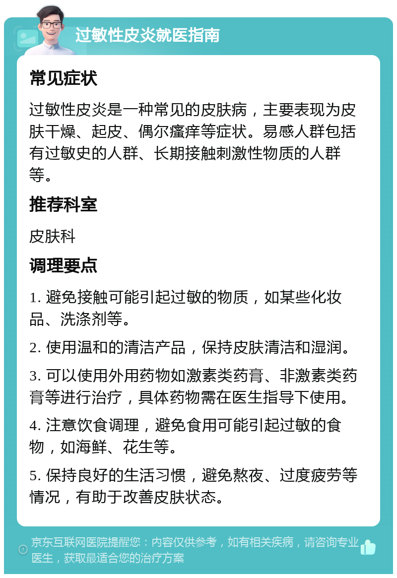 过敏性皮炎就医指南 常见症状 过敏性皮炎是一种常见的皮肤病，主要表现为皮肤干燥、起皮、偶尔瘙痒等症状。易感人群包括有过敏史的人群、长期接触刺激性物质的人群等。 推荐科室 皮肤科 调理要点 1. 避免接触可能引起过敏的物质，如某些化妆品、洗涤剂等。 2. 使用温和的清洁产品，保持皮肤清洁和湿润。 3. 可以使用外用药物如激素类药膏、非激素类药膏等进行治疗，具体药物需在医生指导下使用。 4. 注意饮食调理，避免食用可能引起过敏的食物，如海鲜、花生等。 5. 保持良好的生活习惯，避免熬夜、过度疲劳等情况，有助于改善皮肤状态。