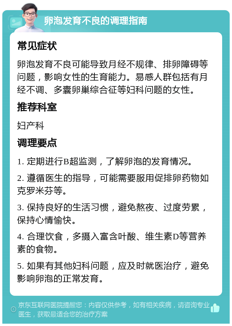 卵泡发育不良的调理指南 常见症状 卵泡发育不良可能导致月经不规律、排卵障碍等问题，影响女性的生育能力。易感人群包括有月经不调、多囊卵巢综合征等妇科问题的女性。 推荐科室 妇产科 调理要点 1. 定期进行B超监测，了解卵泡的发育情况。 2. 遵循医生的指导，可能需要服用促排卵药物如克罗米芬等。 3. 保持良好的生活习惯，避免熬夜、过度劳累，保持心情愉快。 4. 合理饮食，多摄入富含叶酸、维生素D等营养素的食物。 5. 如果有其他妇科问题，应及时就医治疗，避免影响卵泡的正常发育。