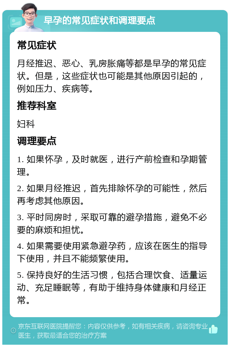 早孕的常见症状和调理要点 常见症状 月经推迟、恶心、乳房胀痛等都是早孕的常见症状。但是，这些症状也可能是其他原因引起的，例如压力、疾病等。 推荐科室 妇科 调理要点 1. 如果怀孕，及时就医，进行产前检查和孕期管理。 2. 如果月经推迟，首先排除怀孕的可能性，然后再考虑其他原因。 3. 平时同房时，采取可靠的避孕措施，避免不必要的麻烦和担忧。 4. 如果需要使用紧急避孕药，应该在医生的指导下使用，并且不能频繁使用。 5. 保持良好的生活习惯，包括合理饮食、适量运动、充足睡眠等，有助于维持身体健康和月经正常。