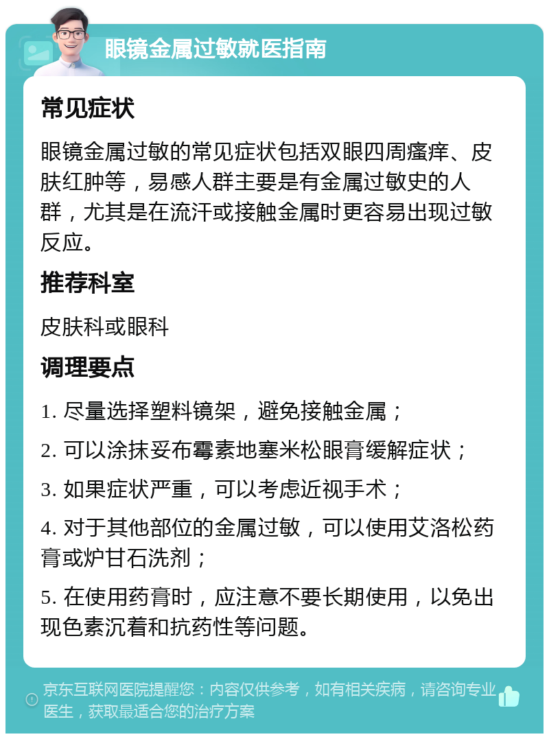 眼镜金属过敏就医指南 常见症状 眼镜金属过敏的常见症状包括双眼四周瘙痒、皮肤红肿等，易感人群主要是有金属过敏史的人群，尤其是在流汗或接触金属时更容易出现过敏反应。 推荐科室 皮肤科或眼科 调理要点 1. 尽量选择塑料镜架，避免接触金属； 2. 可以涂抹妥布霉素地塞米松眼膏缓解症状； 3. 如果症状严重，可以考虑近视手术； 4. 对于其他部位的金属过敏，可以使用艾洛松药膏或炉甘石洗剂； 5. 在使用药膏时，应注意不要长期使用，以免出现色素沉着和抗药性等问题。