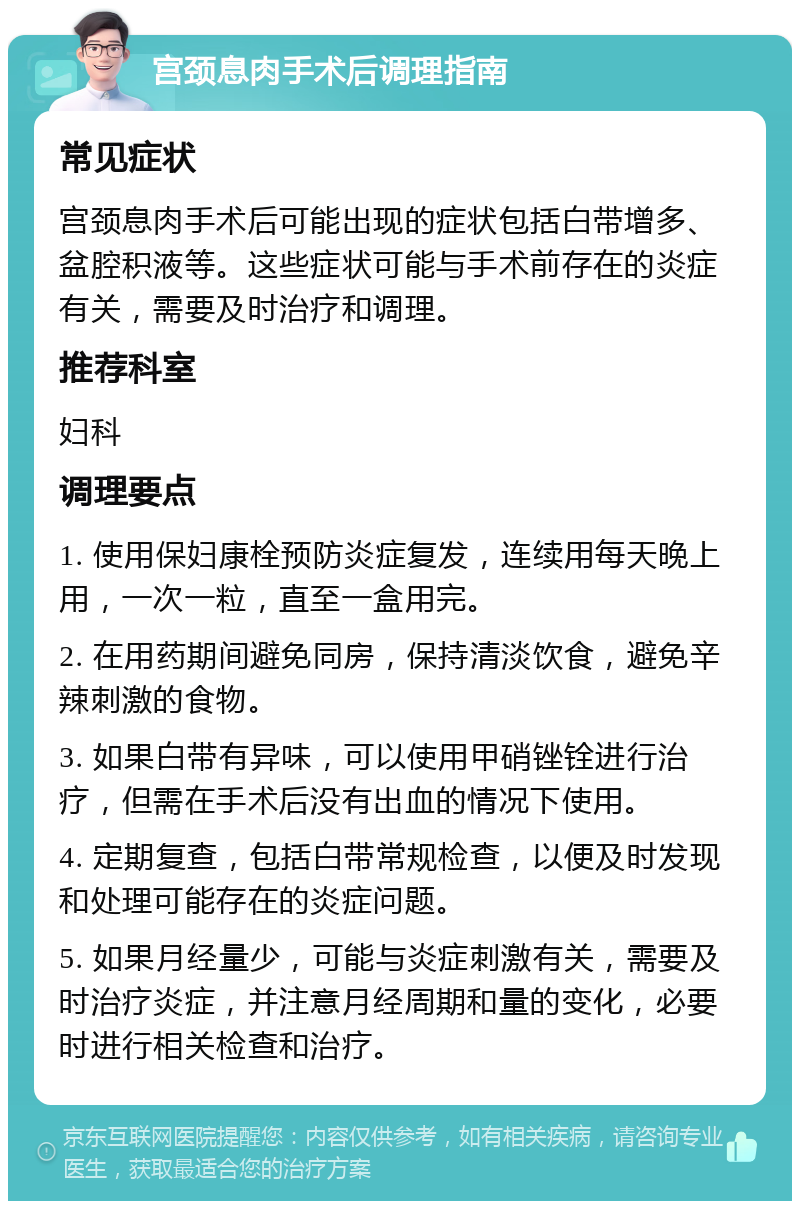 宫颈息肉手术后调理指南 常见症状 宫颈息肉手术后可能出现的症状包括白带增多、盆腔积液等。这些症状可能与手术前存在的炎症有关，需要及时治疗和调理。 推荐科室 妇科 调理要点 1. 使用保妇康栓预防炎症复发，连续用每天晚上用，一次一粒，直至一盒用完。 2. 在用药期间避免同房，保持清淡饮食，避免辛辣刺激的食物。 3. 如果白带有异味，可以使用甲硝锉铨进行治疗，但需在手术后没有出血的情况下使用。 4. 定期复查，包括白带常规检查，以便及时发现和处理可能存在的炎症问题。 5. 如果月经量少，可能与炎症刺激有关，需要及时治疗炎症，并注意月经周期和量的变化，必要时进行相关检查和治疗。