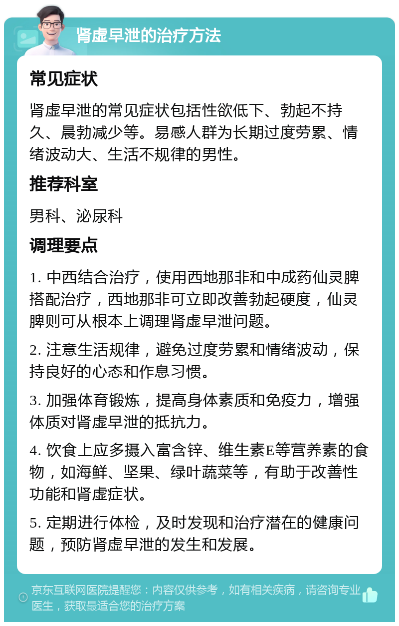 肾虚早泄的治疗方法 常见症状 肾虚早泄的常见症状包括性欲低下、勃起不持久、晨勃减少等。易感人群为长期过度劳累、情绪波动大、生活不规律的男性。 推荐科室 男科、泌尿科 调理要点 1. 中西结合治疗，使用西地那非和中成药仙灵脾搭配治疗，西地那非可立即改善勃起硬度，仙灵脾则可从根本上调理肾虚早泄问题。 2. 注意生活规律，避免过度劳累和情绪波动，保持良好的心态和作息习惯。 3. 加强体育锻炼，提高身体素质和免疫力，增强体质对肾虚早泄的抵抗力。 4. 饮食上应多摄入富含锌、维生素E等营养素的食物，如海鲜、坚果、绿叶蔬菜等，有助于改善性功能和肾虚症状。 5. 定期进行体检，及时发现和治疗潜在的健康问题，预防肾虚早泄的发生和发展。