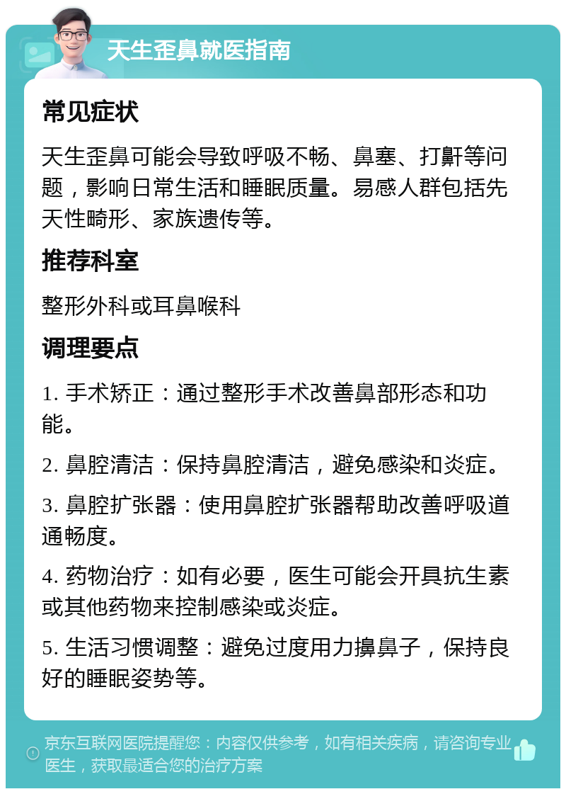 天生歪鼻就医指南 常见症状 天生歪鼻可能会导致呼吸不畅、鼻塞、打鼾等问题，影响日常生活和睡眠质量。易感人群包括先天性畸形、家族遗传等。 推荐科室 整形外科或耳鼻喉科 调理要点 1. 手术矫正：通过整形手术改善鼻部形态和功能。 2. 鼻腔清洁：保持鼻腔清洁，避免感染和炎症。 3. 鼻腔扩张器：使用鼻腔扩张器帮助改善呼吸道通畅度。 4. 药物治疗：如有必要，医生可能会开具抗生素或其他药物来控制感染或炎症。 5. 生活习惯调整：避免过度用力擤鼻子，保持良好的睡眠姿势等。