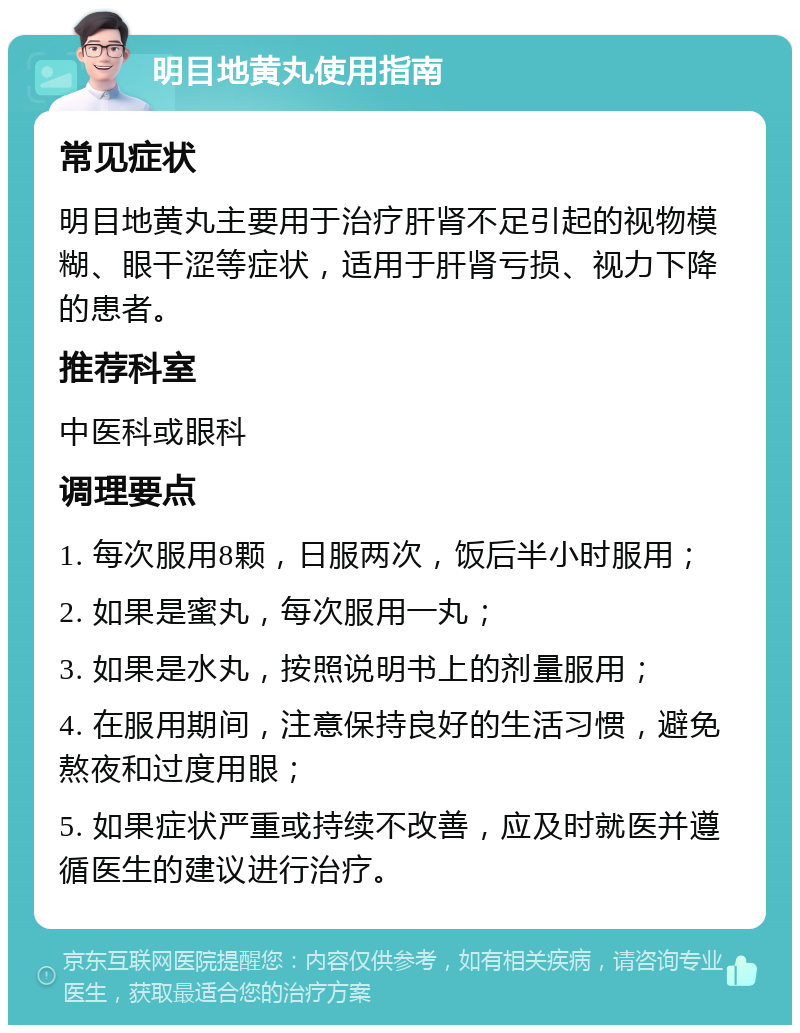 明目地黄丸使用指南 常见症状 明目地黄丸主要用于治疗肝肾不足引起的视物模糊、眼干涩等症状，适用于肝肾亏损、视力下降的患者。 推荐科室 中医科或眼科 调理要点 1. 每次服用8颗，日服两次，饭后半小时服用； 2. 如果是蜜丸，每次服用一丸； 3. 如果是水丸，按照说明书上的剂量服用； 4. 在服用期间，注意保持良好的生活习惯，避免熬夜和过度用眼； 5. 如果症状严重或持续不改善，应及时就医并遵循医生的建议进行治疗。