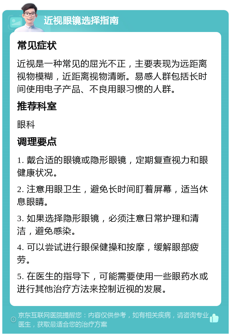 近视眼镜选择指南 常见症状 近视是一种常见的屈光不正，主要表现为远距离视物模糊，近距离视物清晰。易感人群包括长时间使用电子产品、不良用眼习惯的人群。 推荐科室 眼科 调理要点 1. 戴合适的眼镜或隐形眼镜，定期复查视力和眼健康状况。 2. 注意用眼卫生，避免长时间盯着屏幕，适当休息眼睛。 3. 如果选择隐形眼镜，必须注意日常护理和清洁，避免感染。 4. 可以尝试进行眼保健操和按摩，缓解眼部疲劳。 5. 在医生的指导下，可能需要使用一些眼药水或进行其他治疗方法来控制近视的发展。