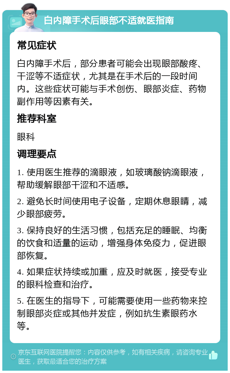 白内障手术后眼部不适就医指南 常见症状 白内障手术后，部分患者可能会出现眼部酸疼、干涩等不适症状，尤其是在手术后的一段时间内。这些症状可能与手术创伤、眼部炎症、药物副作用等因素有关。 推荐科室 眼科 调理要点 1. 使用医生推荐的滴眼液，如玻璃酸钠滴眼液，帮助缓解眼部干涩和不适感。 2. 避免长时间使用电子设备，定期休息眼睛，减少眼部疲劳。 3. 保持良好的生活习惯，包括充足的睡眠、均衡的饮食和适量的运动，增强身体免疫力，促进眼部恢复。 4. 如果症状持续或加重，应及时就医，接受专业的眼科检查和治疗。 5. 在医生的指导下，可能需要使用一些药物来控制眼部炎症或其他并发症，例如抗生素眼药水等。