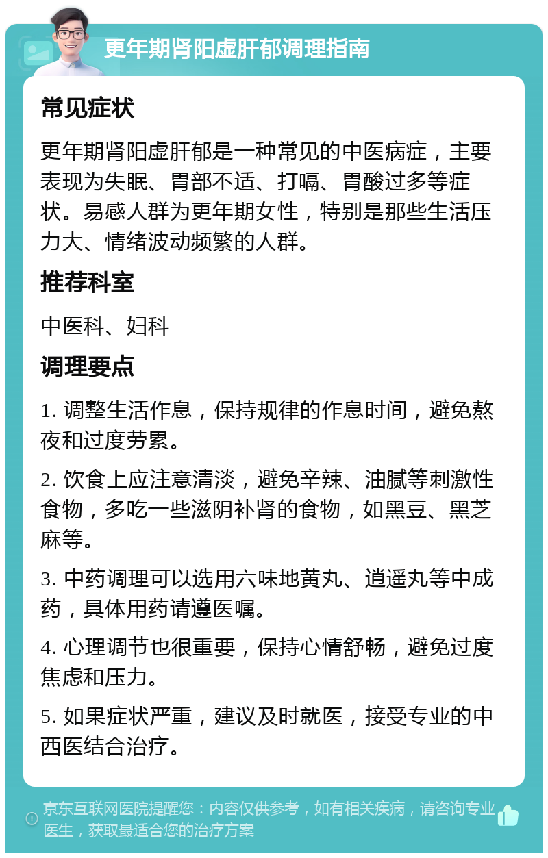 更年期肾阳虚肝郁调理指南 常见症状 更年期肾阳虚肝郁是一种常见的中医病症，主要表现为失眠、胃部不适、打嗝、胃酸过多等症状。易感人群为更年期女性，特别是那些生活压力大、情绪波动频繁的人群。 推荐科室 中医科、妇科 调理要点 1. 调整生活作息，保持规律的作息时间，避免熬夜和过度劳累。 2. 饮食上应注意清淡，避免辛辣、油腻等刺激性食物，多吃一些滋阴补肾的食物，如黑豆、黑芝麻等。 3. 中药调理可以选用六味地黄丸、逍遥丸等中成药，具体用药请遵医嘱。 4. 心理调节也很重要，保持心情舒畅，避免过度焦虑和压力。 5. 如果症状严重，建议及时就医，接受专业的中西医结合治疗。