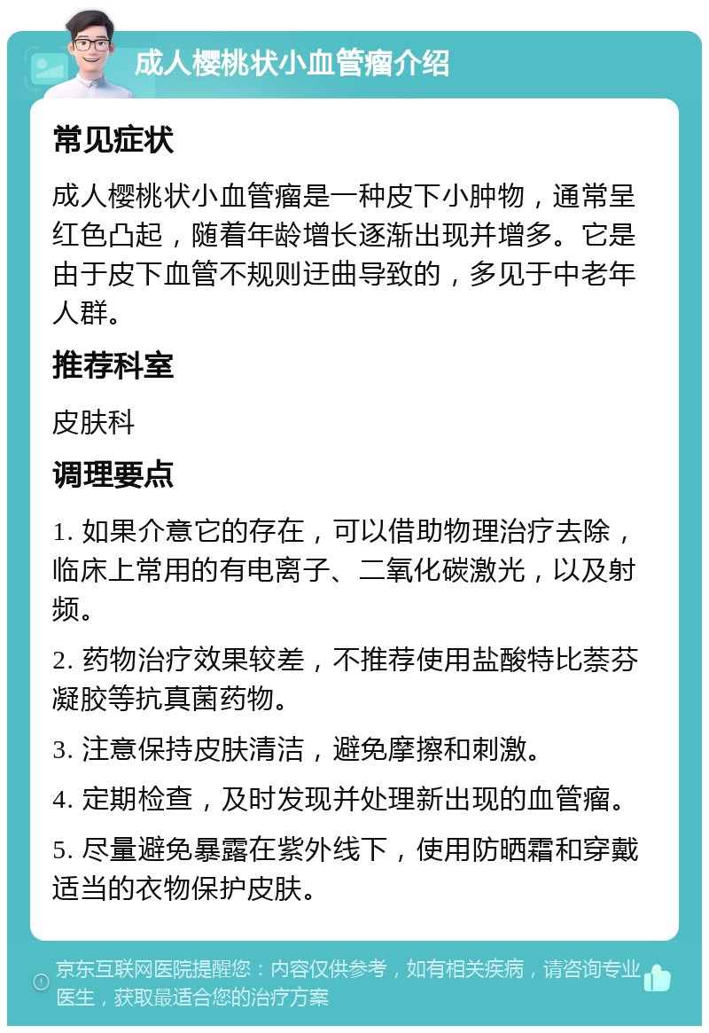 成人樱桃状小血管瘤介绍 常见症状 成人樱桃状小血管瘤是一种皮下小肿物，通常呈红色凸起，随着年龄增长逐渐出现并增多。它是由于皮下血管不规则迂曲导致的，多见于中老年人群。 推荐科室 皮肤科 调理要点 1. 如果介意它的存在，可以借助物理治疗去除，临床上常用的有电离子、二氧化碳激光，以及射频。 2. 药物治疗效果较差，不推荐使用盐酸特比萘芬凝胶等抗真菌药物。 3. 注意保持皮肤清洁，避免摩擦和刺激。 4. 定期检查，及时发现并处理新出现的血管瘤。 5. 尽量避免暴露在紫外线下，使用防晒霜和穿戴适当的衣物保护皮肤。