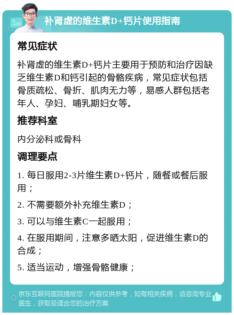 补肾虚的维生素D+钙片使用指南 常见症状 补肾虚的维生素D+钙片主要用于预防和治疗因缺乏维生素D和钙引起的骨骼疾病，常见症状包括骨质疏松、骨折、肌肉无力等，易感人群包括老年人、孕妇、哺乳期妇女等。 推荐科室 内分泌科或骨科 调理要点 1. 每日服用2-3片维生素D+钙片，随餐或餐后服用； 2. 不需要额外补充维生素D； 3. 可以与维生素C一起服用； 4. 在服用期间，注意多晒太阳，促进维生素D的合成； 5. 适当运动，增强骨骼健康；