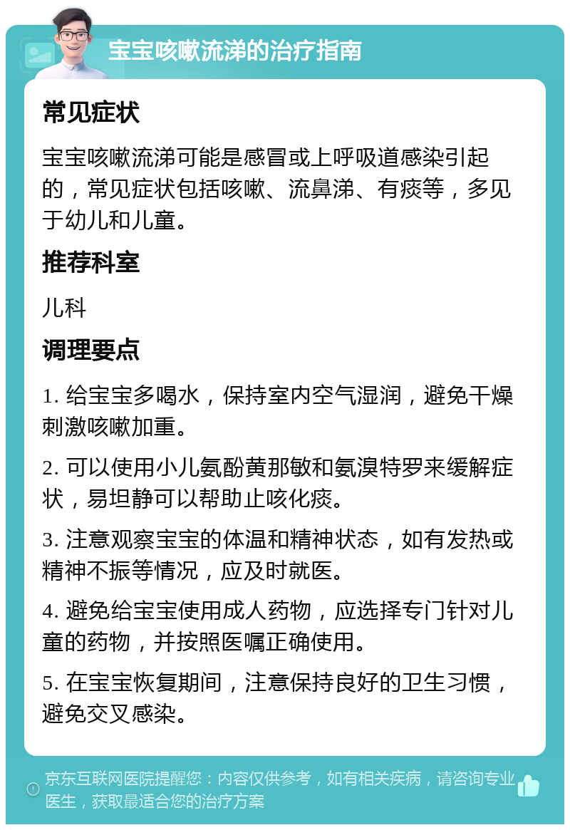 宝宝咳嗽流涕的治疗指南 常见症状 宝宝咳嗽流涕可能是感冒或上呼吸道感染引起的，常见症状包括咳嗽、流鼻涕、有痰等，多见于幼儿和儿童。 推荐科室 儿科 调理要点 1. 给宝宝多喝水，保持室内空气湿润，避免干燥刺激咳嗽加重。 2. 可以使用小儿氨酚黄那敏和氨溴特罗来缓解症状，易坦静可以帮助止咳化痰。 3. 注意观察宝宝的体温和精神状态，如有发热或精神不振等情况，应及时就医。 4. 避免给宝宝使用成人药物，应选择专门针对儿童的药物，并按照医嘱正确使用。 5. 在宝宝恢复期间，注意保持良好的卫生习惯，避免交叉感染。