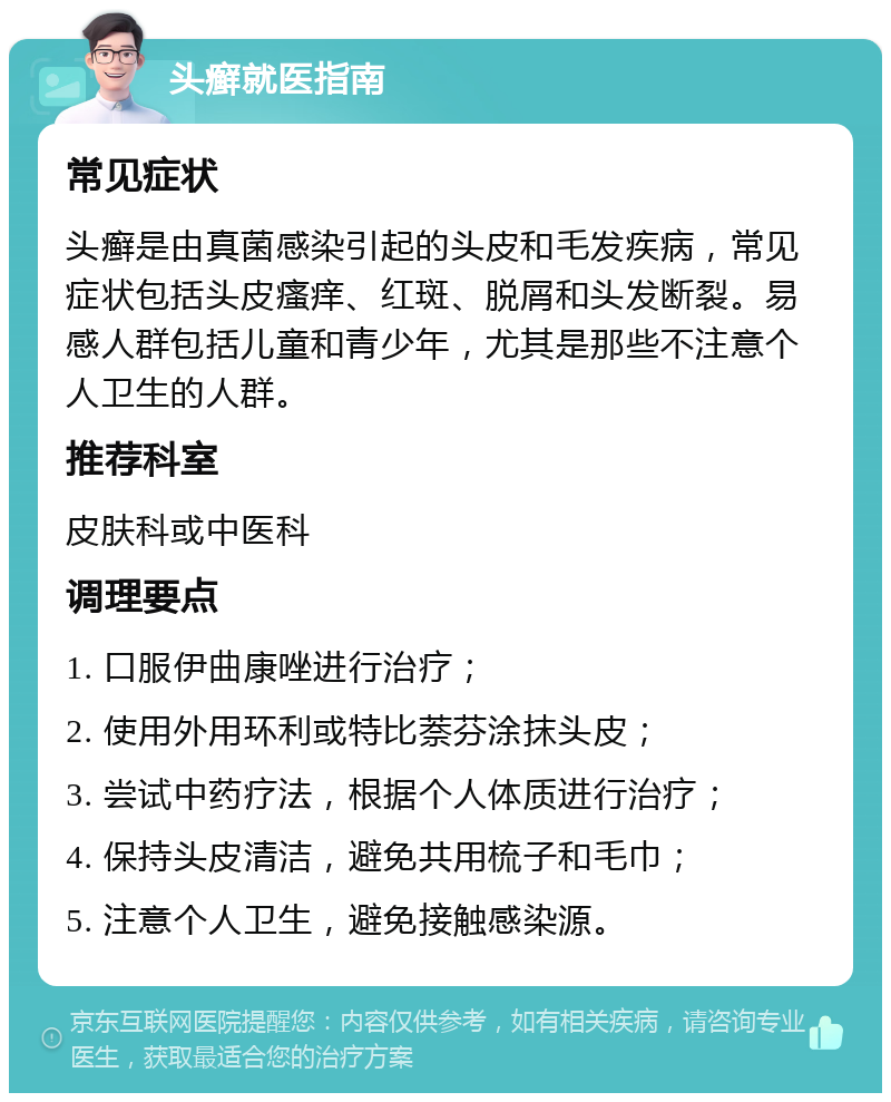 头癣就医指南 常见症状 头癣是由真菌感染引起的头皮和毛发疾病，常见症状包括头皮瘙痒、红斑、脱屑和头发断裂。易感人群包括儿童和青少年，尤其是那些不注意个人卫生的人群。 推荐科室 皮肤科或中医科 调理要点 1. 口服伊曲康唑进行治疗； 2. 使用外用环利或特比萘芬涂抹头皮； 3. 尝试中药疗法，根据个人体质进行治疗； 4. 保持头皮清洁，避免共用梳子和毛巾； 5. 注意个人卫生，避免接触感染源。