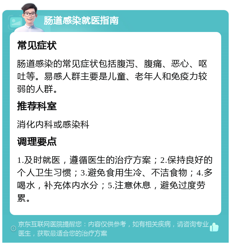 肠道感染就医指南 常见症状 肠道感染的常见症状包括腹泻、腹痛、恶心、呕吐等。易感人群主要是儿童、老年人和免疫力较弱的人群。 推荐科室 消化内科或感染科 调理要点 1.及时就医，遵循医生的治疗方案；2.保持良好的个人卫生习惯；3.避免食用生冷、不洁食物；4.多喝水，补充体内水分；5.注意休息，避免过度劳累。