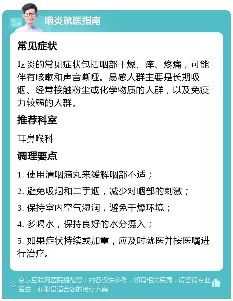 咽炎就医指南 常见症状 咽炎的常见症状包括咽部干燥、痒、疼痛，可能伴有咳嗽和声音嘶哑。易感人群主要是长期吸烟、经常接触粉尘或化学物质的人群，以及免疫力较弱的人群。 推荐科室 耳鼻喉科 调理要点 1. 使用清咽滴丸来缓解咽部不适； 2. 避免吸烟和二手烟，减少对咽部的刺激； 3. 保持室内空气湿润，避免干燥环境； 4. 多喝水，保持良好的水分摄入； 5. 如果症状持续或加重，应及时就医并按医嘱进行治疗。