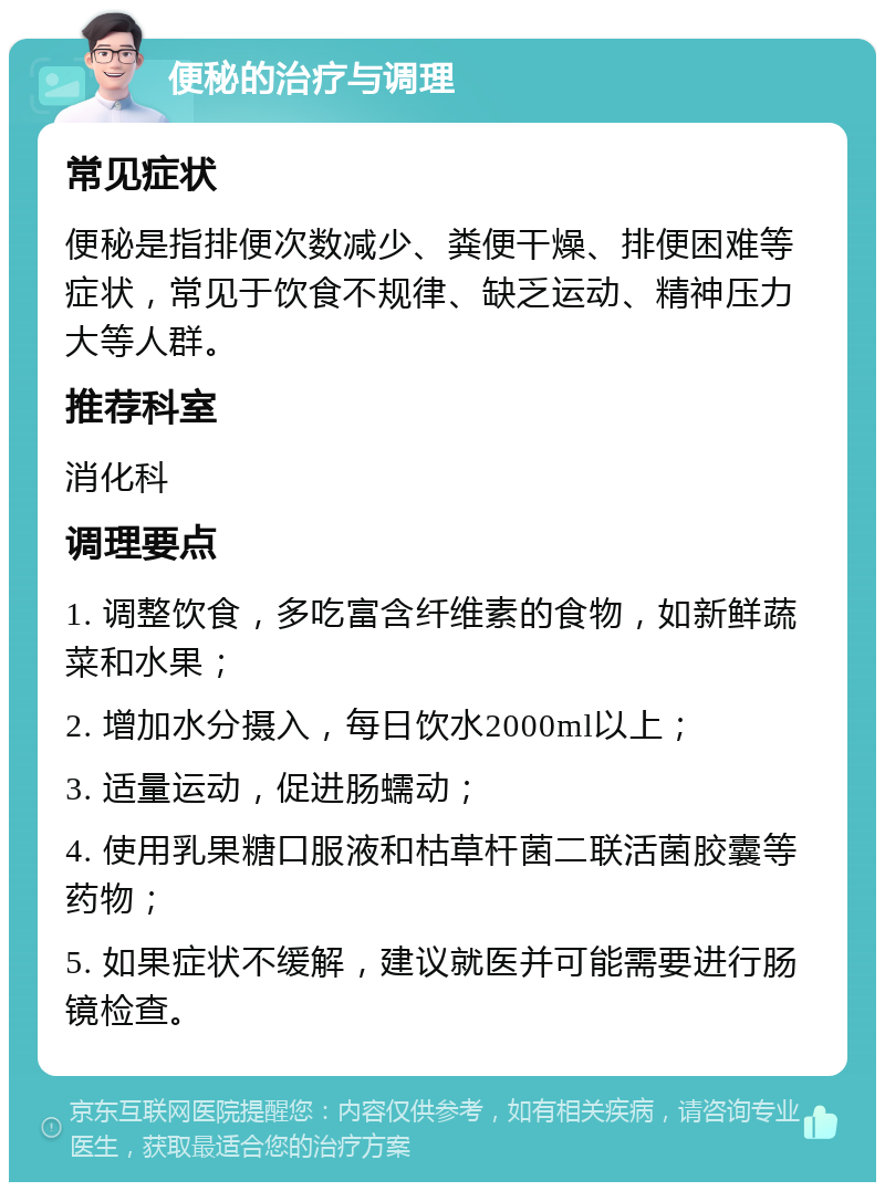 便秘的治疗与调理 常见症状 便秘是指排便次数减少、粪便干燥、排便困难等症状，常见于饮食不规律、缺乏运动、精神压力大等人群。 推荐科室 消化科 调理要点 1. 调整饮食，多吃富含纤维素的食物，如新鲜蔬菜和水果； 2. 增加水分摄入，每日饮水2000ml以上； 3. 适量运动，促进肠蠕动； 4. 使用乳果糖口服液和枯草杆菌二联活菌胶囊等药物； 5. 如果症状不缓解，建议就医并可能需要进行肠镜检查。