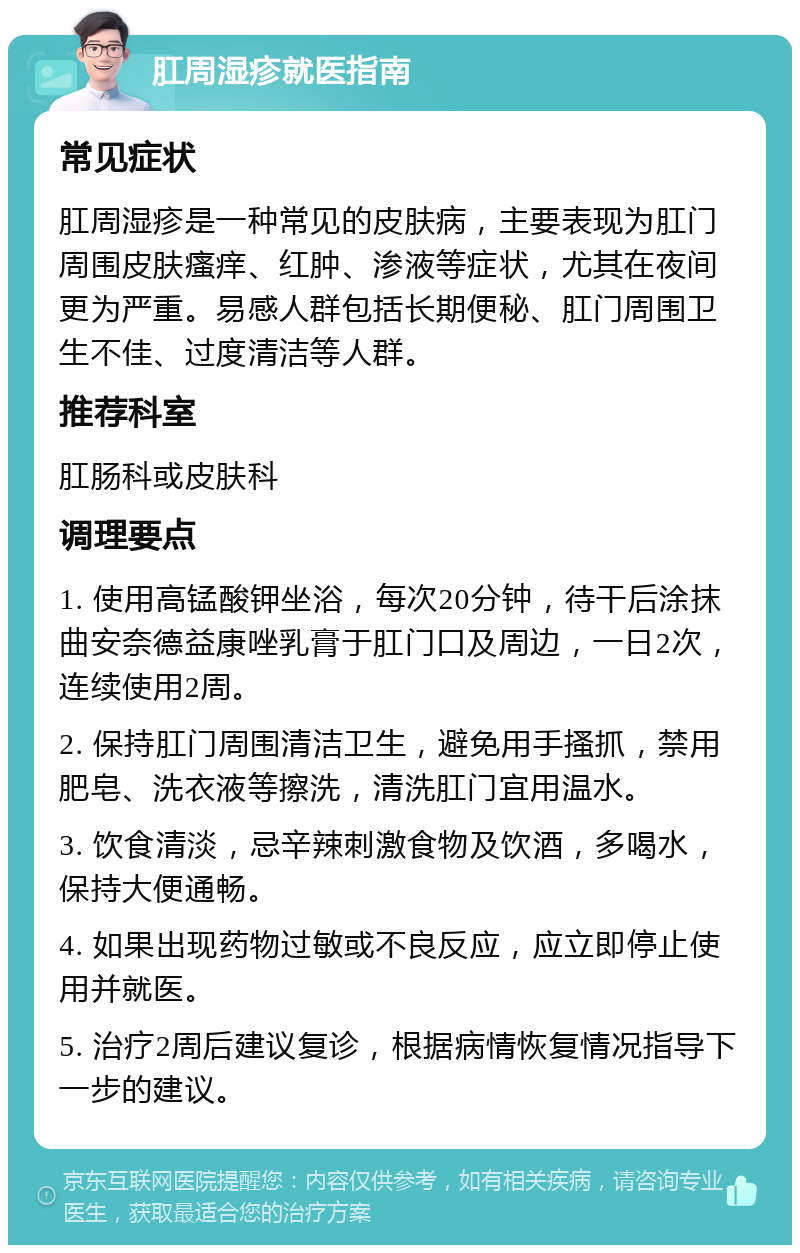 肛周湿疹就医指南 常见症状 肛周湿疹是一种常见的皮肤病，主要表现为肛门周围皮肤瘙痒、红肿、渗液等症状，尤其在夜间更为严重。易感人群包括长期便秘、肛门周围卫生不佳、过度清洁等人群。 推荐科室 肛肠科或皮肤科 调理要点 1. 使用高锰酸钾坐浴，每次20分钟，待干后涂抹曲安奈德益康唑乳膏于肛门口及周边，一日2次，连续使用2周。 2. 保持肛门周围清洁卫生，避免用手搔抓，禁用肥皂、洗衣液等擦洗，清洗肛门宜用温水。 3. 饮食清淡，忌辛辣刺激食物及饮酒，多喝水，保持大便通畅。 4. 如果出现药物过敏或不良反应，应立即停止使用并就医。 5. 治疗2周后建议复诊，根据病情恢复情况指导下一步的建议。