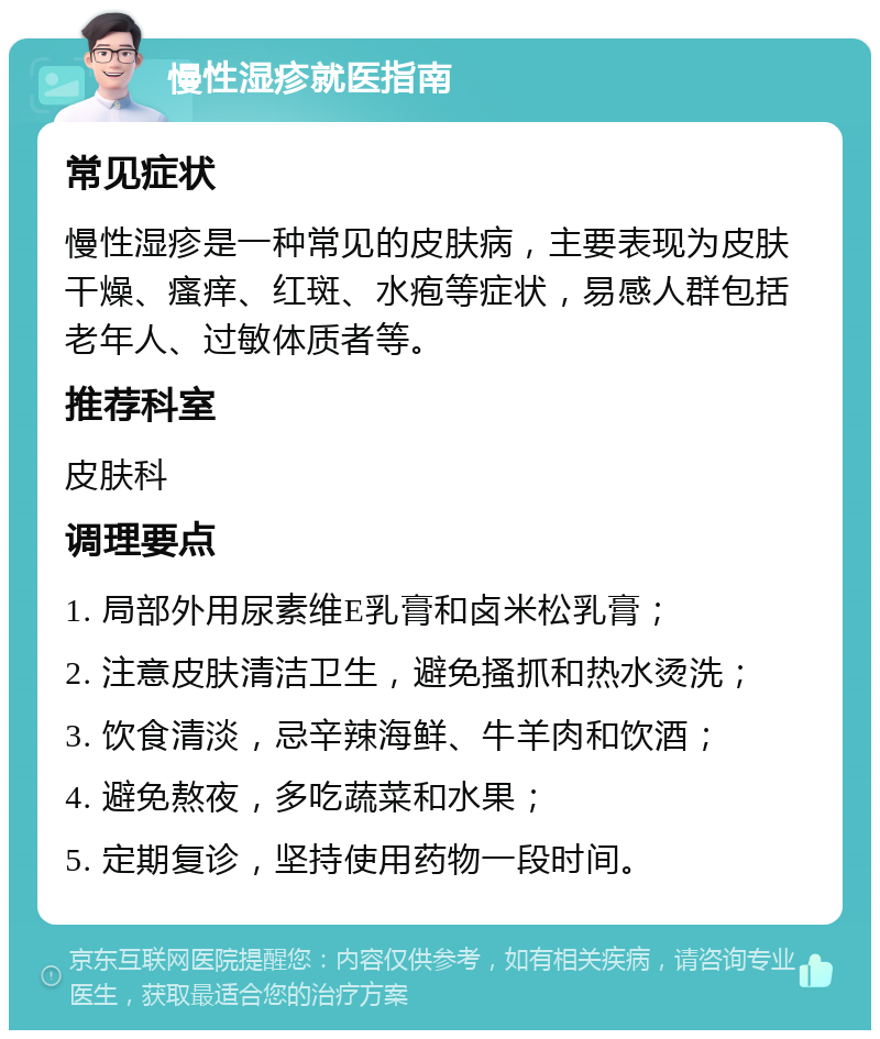 慢性湿疹就医指南 常见症状 慢性湿疹是一种常见的皮肤病，主要表现为皮肤干燥、瘙痒、红斑、水疱等症状，易感人群包括老年人、过敏体质者等。 推荐科室 皮肤科 调理要点 1. 局部外用尿素维E乳膏和卤米松乳膏； 2. 注意皮肤清洁卫生，避免搔抓和热水烫洗； 3. 饮食清淡，忌辛辣海鲜、牛羊肉和饮酒； 4. 避免熬夜，多吃蔬菜和水果； 5. 定期复诊，坚持使用药物一段时间。