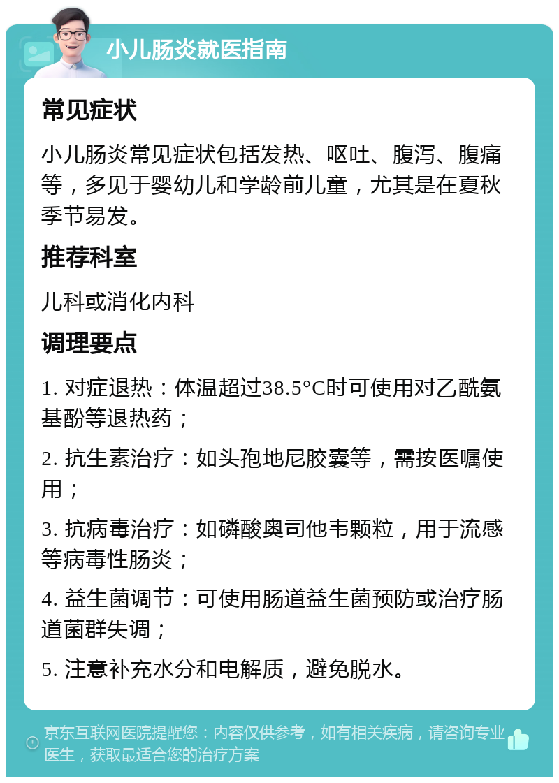 小儿肠炎就医指南 常见症状 小儿肠炎常见症状包括发热、呕吐、腹泻、腹痛等，多见于婴幼儿和学龄前儿童，尤其是在夏秋季节易发。 推荐科室 儿科或消化内科 调理要点 1. 对症退热：体温超过38.5°C时可使用对乙酰氨基酚等退热药； 2. 抗生素治疗：如头孢地尼胶囊等，需按医嘱使用； 3. 抗病毒治疗：如磷酸奥司他韦颗粒，用于流感等病毒性肠炎； 4. 益生菌调节：可使用肠道益生菌预防或治疗肠道菌群失调； 5. 注意补充水分和电解质，避免脱水。