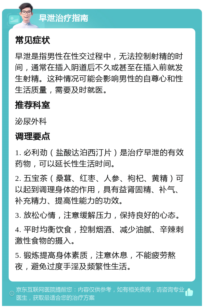 早泄治疗指南 常见症状 早泄是指男性在性交过程中，无法控制射精的时间，通常在插入阴道后不久或甚至在插入前就发生射精。这种情况可能会影响男性的自尊心和性生活质量，需要及时就医。 推荐科室 泌尿外科 调理要点 1. 必利劲（盐酸达泊西汀片）是治疗早泄的有效药物，可以延长性生活时间。 2. 五宝茶（桑葚、红枣、人参、枸杞、黄精）可以起到调理身体的作用，具有益肾固精、补气、补充精力、提高性能力的功效。 3. 放松心情，注意缓解压力，保持良好的心态。 4. 平时均衡饮食，控制烟酒、减少油腻、辛辣刺激性食物的摄入。 5. 锻炼提高身体素质，注意休息，不能疲劳熬夜，避免过度手淫及频繁性生活。