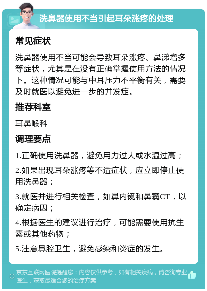 洗鼻器使用不当引起耳朵涨疼的处理 常见症状 洗鼻器使用不当可能会导致耳朵涨疼、鼻涕增多等症状，尤其是在没有正确掌握使用方法的情况下。这种情况可能与中耳压力不平衡有关，需要及时就医以避免进一步的并发症。 推荐科室 耳鼻喉科 调理要点 1.正确使用洗鼻器，避免用力过大或水温过高； 2.如果出现耳朵涨疼等不适症状，应立即停止使用洗鼻器； 3.就医并进行相关检查，如鼻内镜和鼻窦CT，以确定病因； 4.根据医生的建议进行治疗，可能需要使用抗生素或其他药物； 5.注意鼻腔卫生，避免感染和炎症的发生。