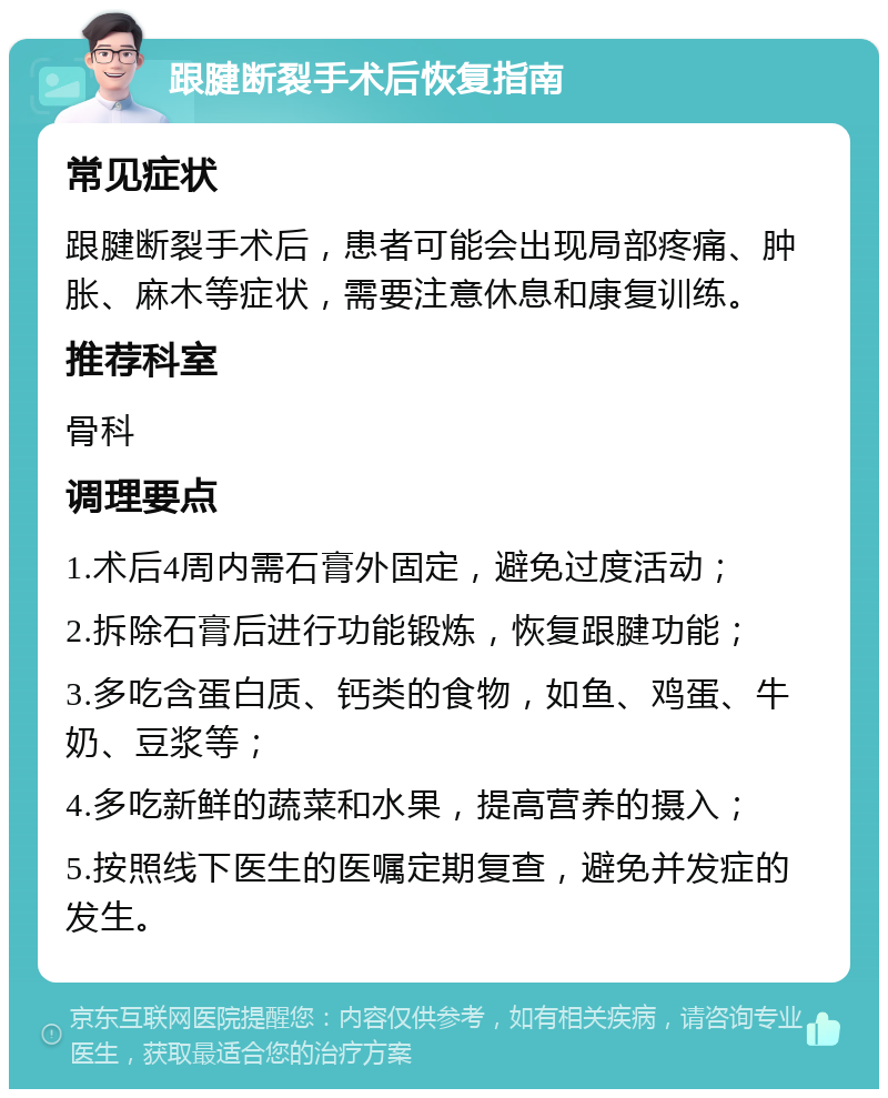 跟腱断裂手术后恢复指南 常见症状 跟腱断裂手术后，患者可能会出现局部疼痛、肿胀、麻木等症状，需要注意休息和康复训练。 推荐科室 骨科 调理要点 1.术后4周内需石膏外固定，避免过度活动； 2.拆除石膏后进行功能锻炼，恢复跟腱功能； 3.多吃含蛋白质、钙类的食物，如鱼、鸡蛋、牛奶、豆浆等； 4.多吃新鲜的蔬菜和水果，提高营养的摄入； 5.按照线下医生的医嘱定期复查，避免并发症的发生。