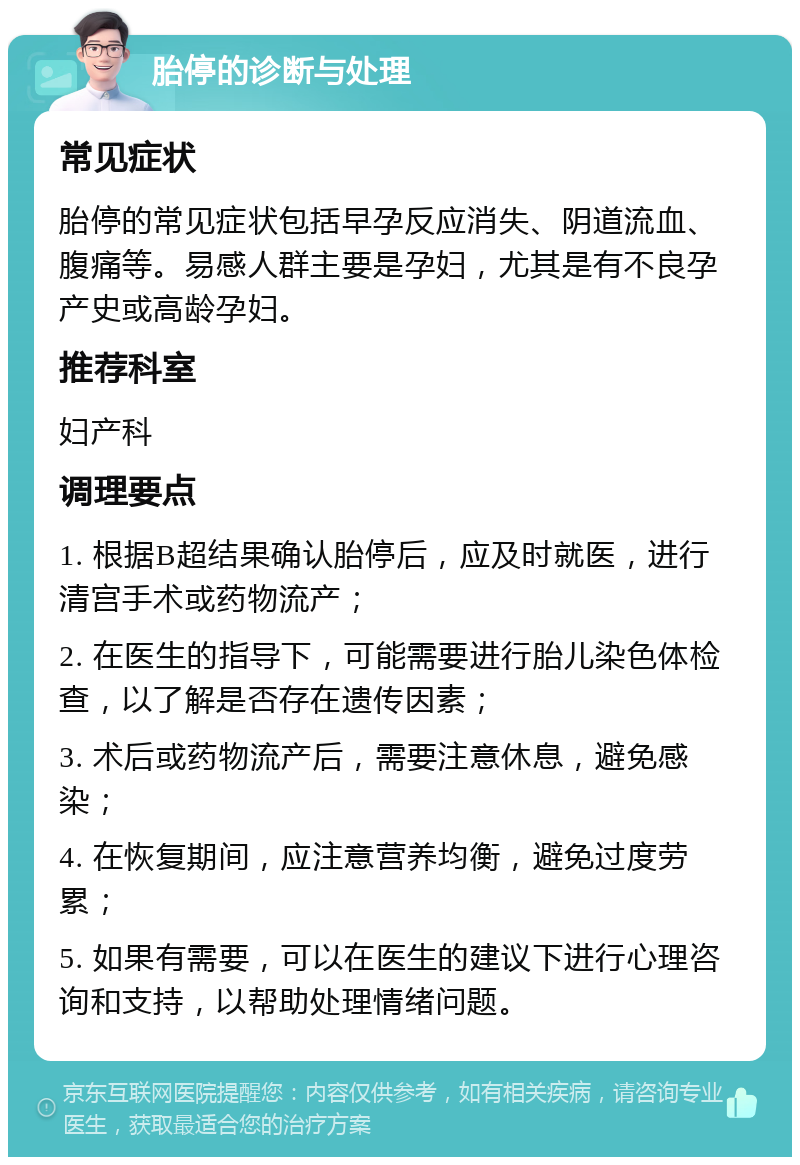 胎停的诊断与处理 常见症状 胎停的常见症状包括早孕反应消失、阴道流血、腹痛等。易感人群主要是孕妇，尤其是有不良孕产史或高龄孕妇。 推荐科室 妇产科 调理要点 1. 根据B超结果确认胎停后，应及时就医，进行清宫手术或药物流产； 2. 在医生的指导下，可能需要进行胎儿染色体检查，以了解是否存在遗传因素； 3. 术后或药物流产后，需要注意休息，避免感染； 4. 在恢复期间，应注意营养均衡，避免过度劳累； 5. 如果有需要，可以在医生的建议下进行心理咨询和支持，以帮助处理情绪问题。