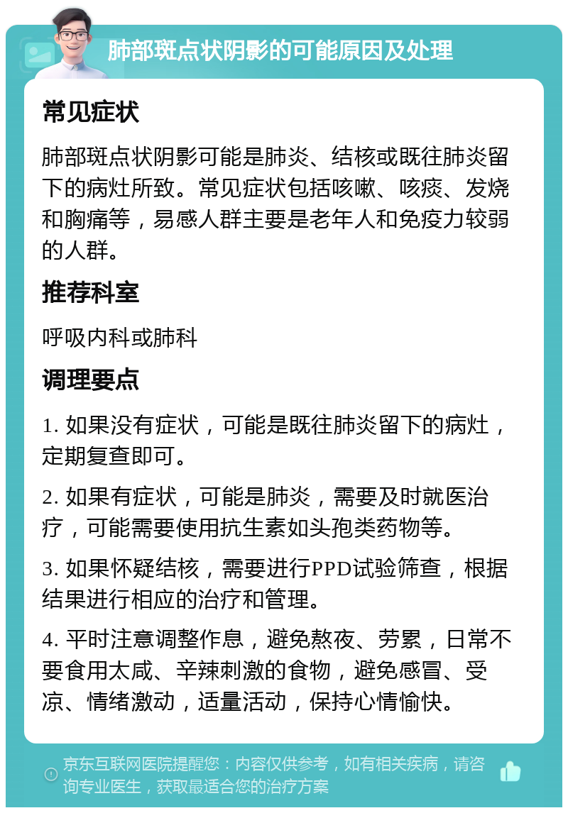 肺部斑点状阴影的可能原因及处理 常见症状 肺部斑点状阴影可能是肺炎、结核或既往肺炎留下的病灶所致。常见症状包括咳嗽、咳痰、发烧和胸痛等，易感人群主要是老年人和免疫力较弱的人群。 推荐科室 呼吸内科或肺科 调理要点 1. 如果没有症状，可能是既往肺炎留下的病灶，定期复查即可。 2. 如果有症状，可能是肺炎，需要及时就医治疗，可能需要使用抗生素如头孢类药物等。 3. 如果怀疑结核，需要进行PPD试验筛查，根据结果进行相应的治疗和管理。 4. 平时注意调整作息，避免熬夜、劳累，日常不要食用太咸、辛辣刺激的食物，避免感冒、受凉、情绪激动，适量活动，保持心情愉快。