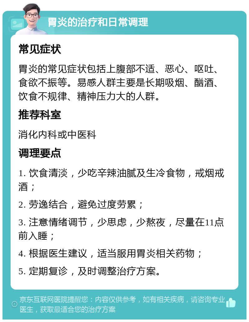 胃炎的治疗和日常调理 常见症状 胃炎的常见症状包括上腹部不适、恶心、呕吐、食欲不振等。易感人群主要是长期吸烟、酗酒、饮食不规律、精神压力大的人群。 推荐科室 消化内科或中医科 调理要点 1. 饮食清淡，少吃辛辣油腻及生冷食物，戒烟戒酒； 2. 劳逸结合，避免过度劳累； 3. 注意情绪调节，少思虑，少熬夜，尽量在11点前入睡； 4. 根据医生建议，适当服用胃炎相关药物； 5. 定期复诊，及时调整治疗方案。