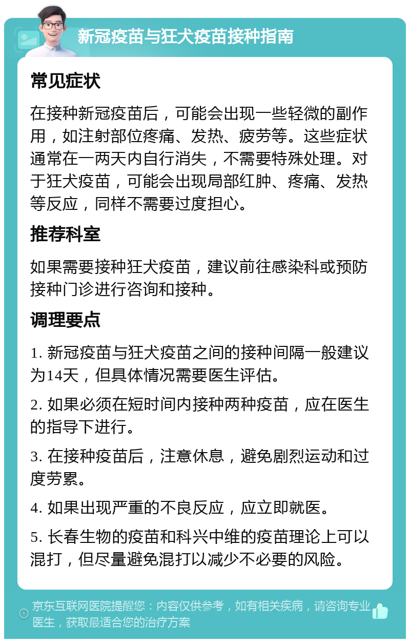 新冠疫苗与狂犬疫苗接种指南 常见症状 在接种新冠疫苗后，可能会出现一些轻微的副作用，如注射部位疼痛、发热、疲劳等。这些症状通常在一两天内自行消失，不需要特殊处理。对于狂犬疫苗，可能会出现局部红肿、疼痛、发热等反应，同样不需要过度担心。 推荐科室 如果需要接种狂犬疫苗，建议前往感染科或预防接种门诊进行咨询和接种。 调理要点 1. 新冠疫苗与狂犬疫苗之间的接种间隔一般建议为14天，但具体情况需要医生评估。 2. 如果必须在短时间内接种两种疫苗，应在医生的指导下进行。 3. 在接种疫苗后，注意休息，避免剧烈运动和过度劳累。 4. 如果出现严重的不良反应，应立即就医。 5. 长春生物的疫苗和科兴中维的疫苗理论上可以混打，但尽量避免混打以减少不必要的风险。