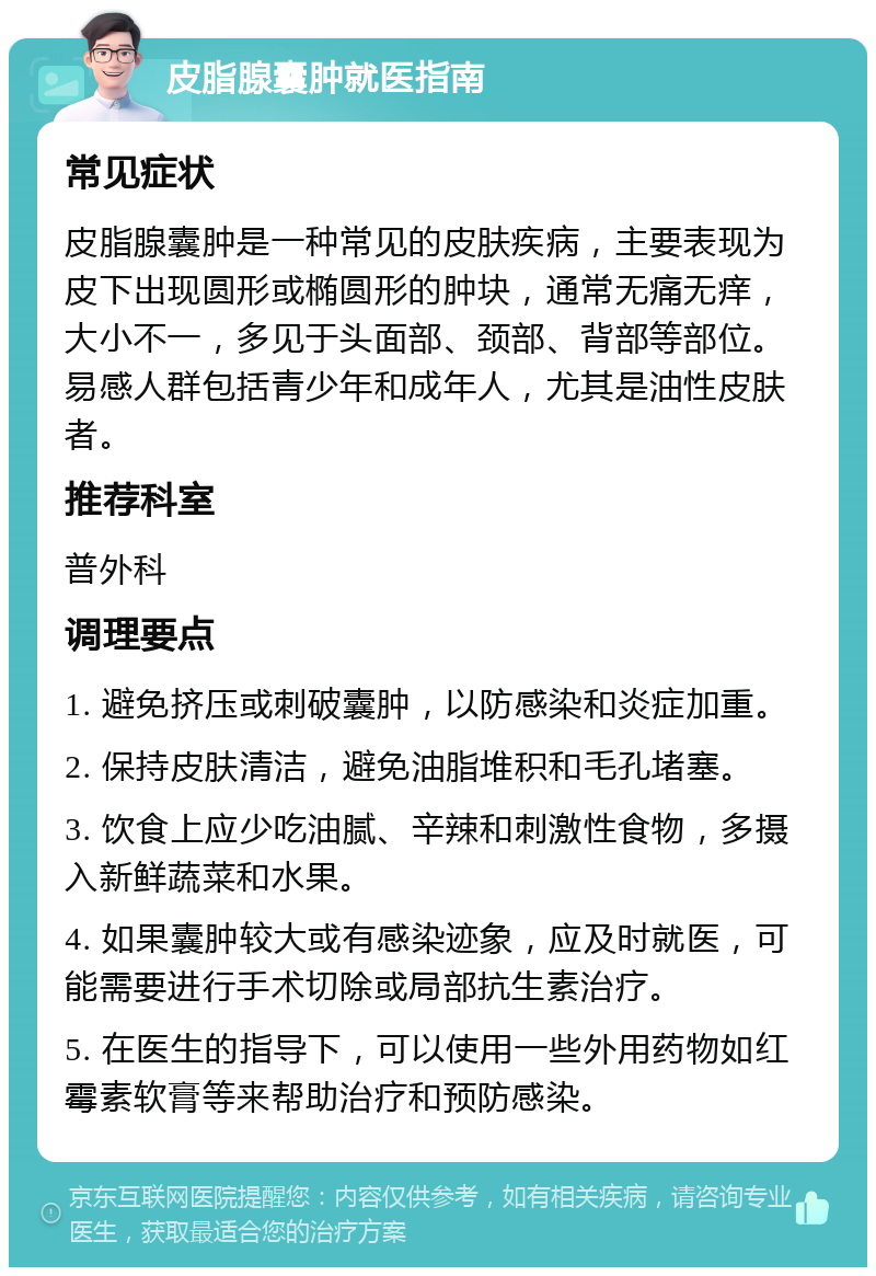 皮脂腺囊肿就医指南 常见症状 皮脂腺囊肿是一种常见的皮肤疾病，主要表现为皮下出现圆形或椭圆形的肿块，通常无痛无痒，大小不一，多见于头面部、颈部、背部等部位。易感人群包括青少年和成年人，尤其是油性皮肤者。 推荐科室 普外科 调理要点 1. 避免挤压或刺破囊肿，以防感染和炎症加重。 2. 保持皮肤清洁，避免油脂堆积和毛孔堵塞。 3. 饮食上应少吃油腻、辛辣和刺激性食物，多摄入新鲜蔬菜和水果。 4. 如果囊肿较大或有感染迹象，应及时就医，可能需要进行手术切除或局部抗生素治疗。 5. 在医生的指导下，可以使用一些外用药物如红霉素软膏等来帮助治疗和预防感染。