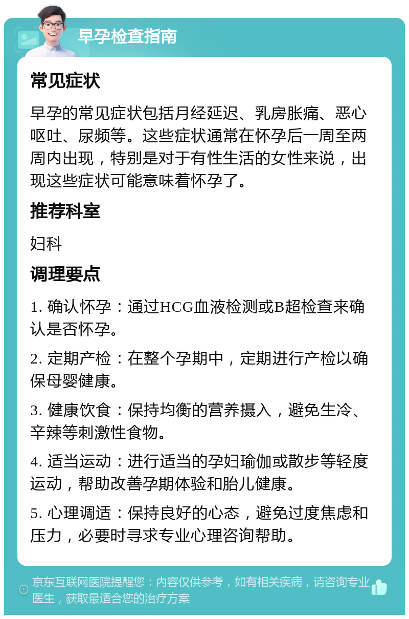 早孕检查指南 常见症状 早孕的常见症状包括月经延迟、乳房胀痛、恶心呕吐、尿频等。这些症状通常在怀孕后一周至两周内出现，特别是对于有性生活的女性来说，出现这些症状可能意味着怀孕了。 推荐科室 妇科 调理要点 1. 确认怀孕：通过HCG血液检测或B超检查来确认是否怀孕。 2. 定期产检：在整个孕期中，定期进行产检以确保母婴健康。 3. 健康饮食：保持均衡的营养摄入，避免生冷、辛辣等刺激性食物。 4. 适当运动：进行适当的孕妇瑜伽或散步等轻度运动，帮助改善孕期体验和胎儿健康。 5. 心理调适：保持良好的心态，避免过度焦虑和压力，必要时寻求专业心理咨询帮助。