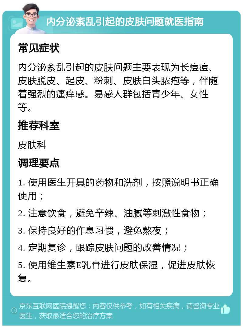 内分泌紊乱引起的皮肤问题就医指南 常见症状 内分泌紊乱引起的皮肤问题主要表现为长痘痘、皮肤脱皮、起皮、粉刺、皮肤白头脓疱等，伴随着强烈的瘙痒感。易感人群包括青少年、女性等。 推荐科室 皮肤科 调理要点 1. 使用医生开具的药物和洗剂，按照说明书正确使用； 2. 注意饮食，避免辛辣、油腻等刺激性食物； 3. 保持良好的作息习惯，避免熬夜； 4. 定期复诊，跟踪皮肤问题的改善情况； 5. 使用维生素E乳膏进行皮肤保湿，促进皮肤恢复。