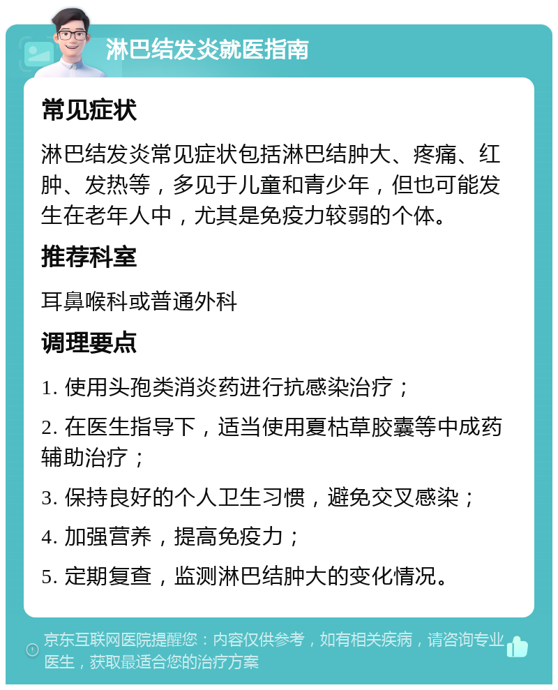 淋巴结发炎就医指南 常见症状 淋巴结发炎常见症状包括淋巴结肿大、疼痛、红肿、发热等，多见于儿童和青少年，但也可能发生在老年人中，尤其是免疫力较弱的个体。 推荐科室 耳鼻喉科或普通外科 调理要点 1. 使用头孢类消炎药进行抗感染治疗； 2. 在医生指导下，适当使用夏枯草胶囊等中成药辅助治疗； 3. 保持良好的个人卫生习惯，避免交叉感染； 4. 加强营养，提高免疫力； 5. 定期复查，监测淋巴结肿大的变化情况。