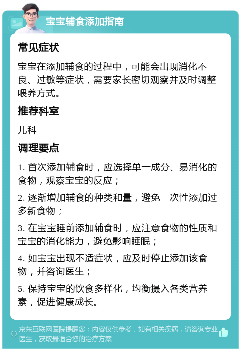 宝宝辅食添加指南 常见症状 宝宝在添加辅食的过程中，可能会出现消化不良、过敏等症状，需要家长密切观察并及时调整喂养方式。 推荐科室 儿科 调理要点 1. 首次添加辅食时，应选择单一成分、易消化的食物，观察宝宝的反应； 2. 逐渐增加辅食的种类和量，避免一次性添加过多新食物； 3. 在宝宝睡前添加辅食时，应注意食物的性质和宝宝的消化能力，避免影响睡眠； 4. 如宝宝出现不适症状，应及时停止添加该食物，并咨询医生； 5. 保持宝宝的饮食多样化，均衡摄入各类营养素，促进健康成长。