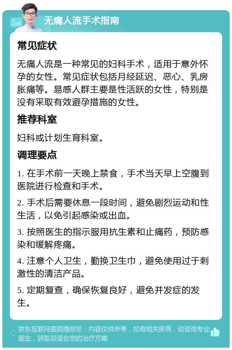 无痛人流手术指南 常见症状 无痛人流是一种常见的妇科手术，适用于意外怀孕的女性。常见症状包括月经延迟、恶心、乳房胀痛等。易感人群主要是性活跃的女性，特别是没有采取有效避孕措施的女性。 推荐科室 妇科或计划生育科室。 调理要点 1. 在手术前一天晚上禁食，手术当天早上空腹到医院进行检查和手术。 2. 手术后需要休息一段时间，避免剧烈运动和性生活，以免引起感染或出血。 3. 按照医生的指示服用抗生素和止痛药，预防感染和缓解疼痛。 4. 注意个人卫生，勤换卫生巾，避免使用过于刺激性的清洁产品。 5. 定期复查，确保恢复良好，避免并发症的发生。