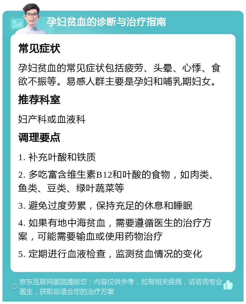 孕妇贫血的诊断与治疗指南 常见症状 孕妇贫血的常见症状包括疲劳、头晕、心悸、食欲不振等。易感人群主要是孕妇和哺乳期妇女。 推荐科室 妇产科或血液科 调理要点 1. 补充叶酸和铁质 2. 多吃富含维生素B12和叶酸的食物，如肉类、鱼类、豆类、绿叶蔬菜等 3. 避免过度劳累，保持充足的休息和睡眠 4. 如果有地中海贫血，需要遵循医生的治疗方案，可能需要输血或使用药物治疗 5. 定期进行血液检查，监测贫血情况的变化