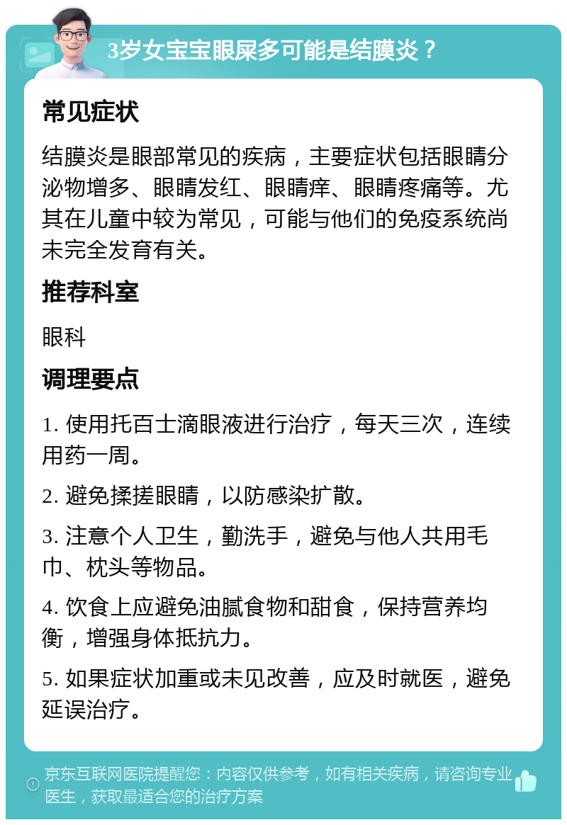 3岁女宝宝眼屎多可能是结膜炎？ 常见症状 结膜炎是眼部常见的疾病，主要症状包括眼睛分泌物增多、眼睛发红、眼睛痒、眼睛疼痛等。尤其在儿童中较为常见，可能与他们的免疫系统尚未完全发育有关。 推荐科室 眼科 调理要点 1. 使用托百士滴眼液进行治疗，每天三次，连续用药一周。 2. 避免揉搓眼睛，以防感染扩散。 3. 注意个人卫生，勤洗手，避免与他人共用毛巾、枕头等物品。 4. 饮食上应避免油腻食物和甜食，保持营养均衡，增强身体抵抗力。 5. 如果症状加重或未见改善，应及时就医，避免延误治疗。