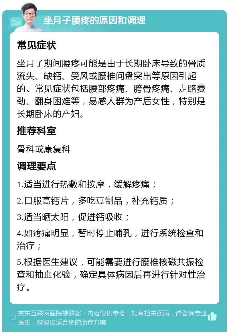 坐月子腰疼的原因和调理 常见症状 坐月子期间腰疼可能是由于长期卧床导致的骨质流失、缺钙、受风或腰椎间盘突出等原因引起的。常见症状包括腰部疼痛、胯骨疼痛、走路费劲、翻身困难等，易感人群为产后女性，特别是长期卧床的产妇。 推荐科室 骨科或康复科 调理要点 1.适当进行热敷和按摩，缓解疼痛； 2.口服高钙片，多吃豆制品，补充钙质； 3.适当晒太阳，促进钙吸收； 4.如疼痛明显，暂时停止哺乳，进行系统检查和治疗； 5.根据医生建议，可能需要进行腰椎核磁共振检查和抽血化验，确定具体病因后再进行针对性治疗。