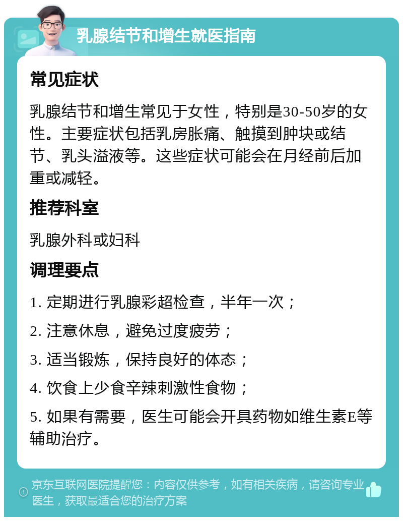 乳腺结节和增生就医指南 常见症状 乳腺结节和增生常见于女性，特别是30-50岁的女性。主要症状包括乳房胀痛、触摸到肿块或结节、乳头溢液等。这些症状可能会在月经前后加重或减轻。 推荐科室 乳腺外科或妇科 调理要点 1. 定期进行乳腺彩超检查，半年一次； 2. 注意休息，避免过度疲劳； 3. 适当锻炼，保持良好的体态； 4. 饮食上少食辛辣刺激性食物； 5. 如果有需要，医生可能会开具药物如维生素E等辅助治疗。