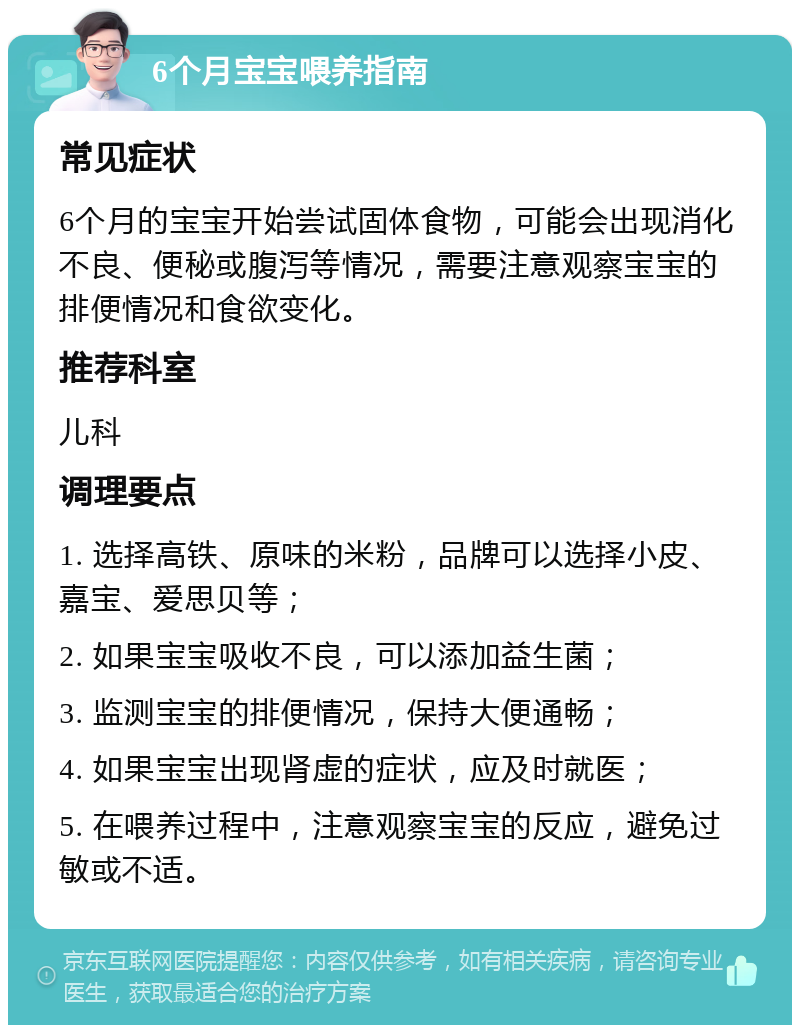 6个月宝宝喂养指南 常见症状 6个月的宝宝开始尝试固体食物，可能会出现消化不良、便秘或腹泻等情况，需要注意观察宝宝的排便情况和食欲变化。 推荐科室 儿科 调理要点 1. 选择高铁、原味的米粉，品牌可以选择小皮、嘉宝、爱思贝等； 2. 如果宝宝吸收不良，可以添加益生菌； 3. 监测宝宝的排便情况，保持大便通畅； 4. 如果宝宝出现肾虚的症状，应及时就医； 5. 在喂养过程中，注意观察宝宝的反应，避免过敏或不适。