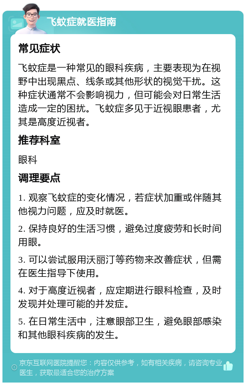 飞蚊症就医指南 常见症状 飞蚊症是一种常见的眼科疾病，主要表现为在视野中出现黑点、线条或其他形状的视觉干扰。这种症状通常不会影响视力，但可能会对日常生活造成一定的困扰。飞蚊症多见于近视眼患者，尤其是高度近视者。 推荐科室 眼科 调理要点 1. 观察飞蚊症的变化情况，若症状加重或伴随其他视力问题，应及时就医。 2. 保持良好的生活习惯，避免过度疲劳和长时间用眼。 3. 可以尝试服用沃丽汀等药物来改善症状，但需在医生指导下使用。 4. 对于高度近视者，应定期进行眼科检查，及时发现并处理可能的并发症。 5. 在日常生活中，注意眼部卫生，避免眼部感染和其他眼科疾病的发生。