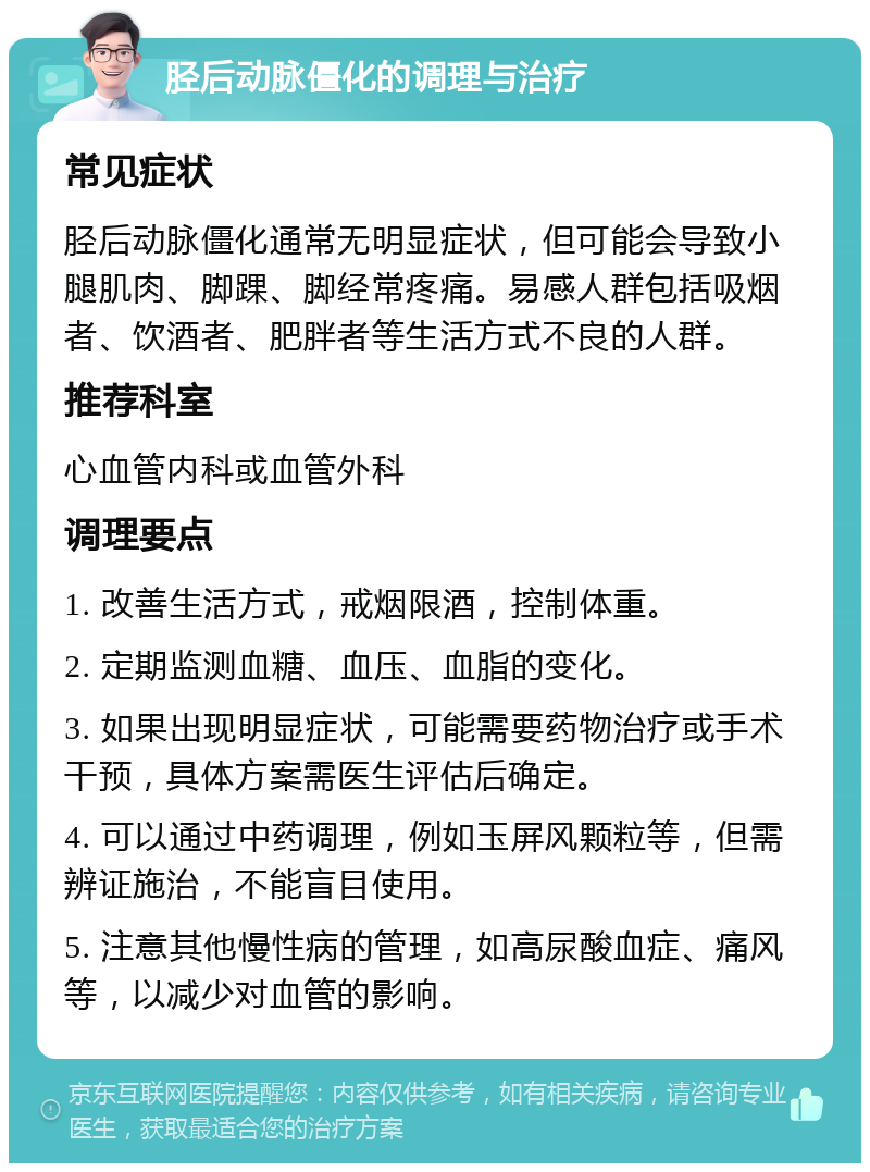 胫后动脉僵化的调理与治疗 常见症状 胫后动脉僵化通常无明显症状，但可能会导致小腿肌肉、脚踝、脚经常疼痛。易感人群包括吸烟者、饮酒者、肥胖者等生活方式不良的人群。 推荐科室 心血管内科或血管外科 调理要点 1. 改善生活方式，戒烟限酒，控制体重。 2. 定期监测血糖、血压、血脂的变化。 3. 如果出现明显症状，可能需要药物治疗或手术干预，具体方案需医生评估后确定。 4. 可以通过中药调理，例如玉屏风颗粒等，但需辨证施治，不能盲目使用。 5. 注意其他慢性病的管理，如高尿酸血症、痛风等，以减少对血管的影响。