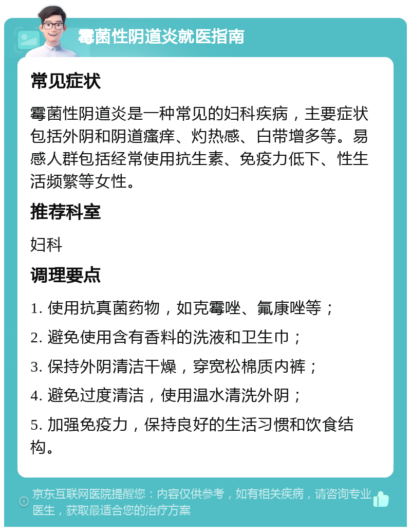 霉菌性阴道炎就医指南 常见症状 霉菌性阴道炎是一种常见的妇科疾病，主要症状包括外阴和阴道瘙痒、灼热感、白带增多等。易感人群包括经常使用抗生素、免疫力低下、性生活频繁等女性。 推荐科室 妇科 调理要点 1. 使用抗真菌药物，如克霉唑、氟康唑等； 2. 避免使用含有香料的洗液和卫生巾； 3. 保持外阴清洁干燥，穿宽松棉质内裤； 4. 避免过度清洁，使用温水清洗外阴； 5. 加强免疫力，保持良好的生活习惯和饮食结构。